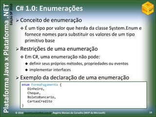 Edição SP 2010
Plataforma Java x Plataforma .NET           C# 1.0: Enumerações
                                             Conceito              de enumeração
                                                 É um tipo   por valor que herda da classe System.Enum e
                                                    fornece nomes para substituir os valores de um tipo
                                                    primitivo base
                                             Restrições               de uma enumeração
                                                 Em C#, uma enumeração não                               pode:
                                                       definir seus próprios métodos, propriedades ou eventos
                                                       implementar interfaces
                                             Exemplo              da declaração de uma enumeração
                                                 enum FormaPagamento {
                                                    Dinheiro,
                                                    Cheque,
                                                    BoletoBancario,
                                                    CartaoCredito
                                                 }

                                            © 2010 JavaVersusDotNet.com.br, Rogério Moraes de Carvalho (MVP da Microsoft)   19
 