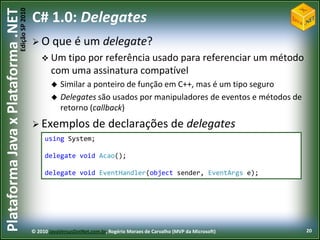 Edição SP 2010
Plataforma Java x Plataforma .NET           C# 1.0: Delegates
                                             O que           é um delegate?
                                                 Um tipo por referência usado para referenciar um método
                                                    com uma assinatura compatível
                                                       Similar a ponteiro de função em C++, mas é um tipo seguro
                                                       Delegates são usados por manipuladores de eventos e métodos de
                                                        retorno (callback)
                                             Exemplos               de declarações de delegates
                                                 using System;

                                                 delegate void Acao();

                                                 delegate void EventHandler(object sender, EventArgs e);




                                            © 2010 JavaVersusDotNet.com.br, Rogério Moraes de Carvalho (MVP da Microsoft)   20
 