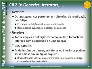 Edição SP 2010
Plataforma Java x Plataforma .NET           C# 2.0: Generics, Iterators, ...
                                             Generics
                                                 Os tipos genéricos permitem um                                alto nível de reutilização
                                                    de código
                                                       Permite a definição de tipos parametrizáveis
                                                       Desempenho avançado em classes de coleções
                                             Iterators
                                                 Torna   simples a definição de como um laço foreach vai
                                                    interagir com o conteúdo de uma coleção
                                             Tipos         parciais
                                                 As definições    de classes, estruturas ou interfaces podem
                                                    ser divididas em múltiplos arquivos
                                                       O Visual Studio utiliza esta característica para separar o código
                                                        gerado do código do usuário
                                            © 2010 JavaVersusDotNet.com.br, Rogério Moraes de Carvalho (MVP da Microsoft)                    21
 