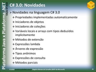 Edição SP 2010
Plataforma Java x Plataforma .NET           C# 3.0: Novidades
                                             Novidades                na linguagem C# 3.0
                                                 Propriedades implementadas automaticamente
                                                 Iniciadores de objetos
                                                 Iniciadores de coleções
                                                 Variáveis locais e arrays com tipos deduzidos
                                                  implicitamente
                                                 Métodos de extensão
                                                 Expressões lambda
                                                 Árvores de expressão
                                                 Tipos anônimos
                                                 Expressões de consulta
                                                 Métodos parciais

                                            © 2010 JavaVersusDotNet.com.br, Rogério Moraes de Carvalho (MVP da Microsoft)   24
 