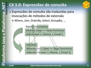 Edição SP 2010
Plataforma Java x Plataforma .NET           C# 3.0: Expressões de consulta
                                             Expressões   de consulta são traduzidas para
                                                invocações de métodos de extensão
                                                 Where, Join, OrderBy, Select, GroupBy, …

                                                                    from c in contatos
                                                                    where c.Sexo == Sexo.Feminino
                                                                    select new { c.Nome, c.Email };


                                                                    contatos
                                                                    .Where(c => c.Sexo == Sexo.Feminino)
                                                                    .Select(c => new { c.Nome, c.Email });



                                            © 2010 JavaVersusDotNet.com.br, Rogério Moraes de Carvalho (MVP da Microsoft)   28
 
