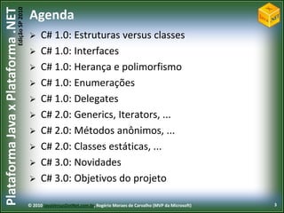 Edição SP 2010
Plataforma Java x Plataforma .NET           Agenda
                                                 C# 1.0: Estruturas versus classes
                                                 C# 1.0: Interfaces
                                                 C# 1.0: Herança e polimorfismo
                                                 C# 1.0: Enumerações
                                                 C# 1.0: Delegates
                                                 C# 2.0: Generics, Iterators, ...
                                                 C# 2.0: Métodos anônimos, ...
                                                 C# 2.0: Classes estáticas, ...
                                                 C# 3.0: Novidades
                                                 C# 3.0: Objetivos do projeto

                                            © 2010 JavaVersusDotNet.com.br, Rogério Moraes de Carvalho (MVP da Microsoft)   3
 
