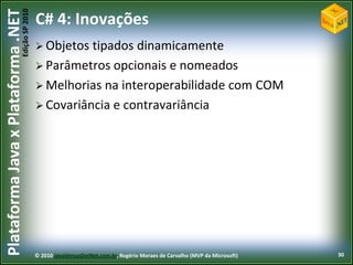 Edição SP 2010
Plataforma Java x Plataforma .NET           C# 4: Inovações
                                             Objetos tipados dinamicamente
                                             Parâmetros opcionais e nomeados
                                             Melhorias na interoperabilidade com COM
                                             Covariância e contravariância




                                            © 2010 JavaVersusDotNet.com.br, Rogério Moraes de Carvalho (MVP da Microsoft)   30
 