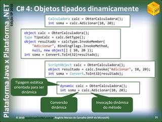 Edição SP 2010
Plataforma Java x Plataforma .NET            C# 4: Objetos tipados dinamicamente
                                                                       Calculadora calc = ObterCalculadora();
                                                                       int soma = calc.Adicionar(10, 20);

                                                   object calc = ObterCalculadora();
                                                   Type TipoCalc = calc.GetType();
                                                   object resultado = calcType.InvokeMember(
                                                       "Adicionar", BindingFlags.InvokeMethod,
                                                       null, new object[] { 10, 20 });
                                                   int soma = Convert.ToInt32(resultado);

                                                                       ScriptObject calc = ObterCalculadora();
                                                                       object resultado = calc.Invoke("Adicionar", 10, 20);
                                                                       int soma = Convert.ToInt32(resultado);

                                             Tipagem estática
                                            orientada para ser                   dynamic calc = ObterCalculadora();
                                                                                 int soma = calc.Adicionar(10, 20);
                                                 dinâmica

                                                                         Conversão                             Invocação dinâmica
                                                                          dinâmica                                 do método

                                             © 2010 JavaVersusDotNet.com.br, Rogério Moraes de Carvalho (MVP da Microsoft)          31
 