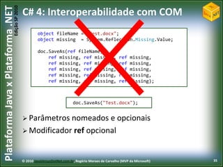 Edição SP 2010
Plataforma Java x Plataforma .NET           C# 4: Interoperabilidade com COM
                                                     object fileName = "Test.docx";
                                                     object missing = System.Reflection.Missing.Value;

                                                     doc.SaveAs(ref fileName,
                                                         ref missing, ref missing,                    ref   missing,
                                                         ref missing, ref missing,                    ref   missing,
                                                         ref missing, ref missing,                    ref   missing,
                                                         ref missing, ref missing,                    ref   missing,
                                                         ref missing, ref missing,                    ref   missing);



                                                                          doc.SaveAs("Test.docx");


                                             Parâmetros nomeados e opcionais
                                             Modificador ref opcional



                                            © 2010 JavaVersusDotNet.com.br, Rogério Moraes de Carvalho (MVP da Microsoft)   35
 