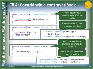 Edição SP 2010
Plataforma Java x Plataforma .NET           C# 4: Covariância e contravariância
                                                                                                                          out = covariância
                                                public interface IEnumerable<T> T>
                                                                 IEnumerable<out
                                                                                                                        somente posições de
                                                {
                                                   IEnumerator<T> GetEnumerator();
                                                                                                                                saída
                                                }
                                                                                                                       Pode ser tratada como
                                                                                                                         menos específica
                                                public interface IEnumerator<T> T>
                                                                 IEnumerator<out
                                                {
                                                   T Current { get; }       IEnumerable<string> strings =
                                                   bool MoveNext();             GetStrings();
                                                }                           IEnumerable<object> objects = strings;

                                                                                                                         in = contravariância
                                                                                                                        somente posições de
                                                public interface IComparer<T> T>
                                                                 IComparer<in                                                  entrada
                                                {
                                                   int Compare(T x, T y);                                             Pode ser tratada como
                                                }                                                                        mais específica

                                                                                       IComparer<object> objComp = GetComparer();
                                                                                       IComparer<string> strComp = objComp;

                                            © 2010 JavaVersusDotNet.com.br, Rogério Moraes de Carvalho (MVP da Microsoft)                       36
 