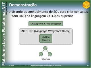 Edição SP 2010
Plataforma Java x Plataforma .NET           Demonstração
                                             Usando   os conhecimento de SQL para criar consultas
                                                com LINQ na linguagem C# 3.0 ou superior

                                                                           Linguagem C# 3.0 ou superior

                                                             .NET LINQ (Language INtegrated Query)
                                                                                            LINQ to
                                                                                            Objects




                                                                                            Objetos

                                            © 2010 JavaVersusDotNet.com.br, Rogério Moraes de Carvalho (MVP da Microsoft)   37
 
