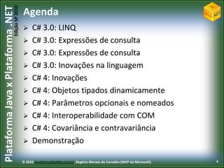 Edição SP 2010
Plataforma Java x Plataforma .NET           Agenda
                                                 C# 3.0: LINQ
                                                 C# 3.0: Expressões de consulta
                                                 C# 3.0: Expressões de consulta
                                                 C# 3.0: Inovações na linguagem
                                                 C# 4: Inovações
                                                 C# 4: Objetos tipados dinamicamente
                                                 C# 4: Parâmetros opcionais e nomeados
                                                 C# 4: Interoperabilidade com COM
                                                 C# 4: Covariância e contravariância
                                                 Demonstração

                                            © 2010 JavaVersusDotNet.com.br, Rogério Moraes de Carvalho (MVP da Microsoft)   4
 