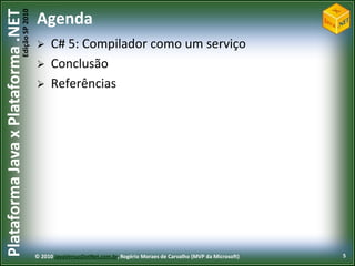 Edição SP 2010
Plataforma Java x Plataforma .NET           Agenda
                                                 C# 5: Compilador como um serviço
                                                 Conclusão
                                                 Referências




                                            © 2010 JavaVersusDotNet.com.br, Rogério Moraes de Carvalho (MVP da Microsoft)   5
 