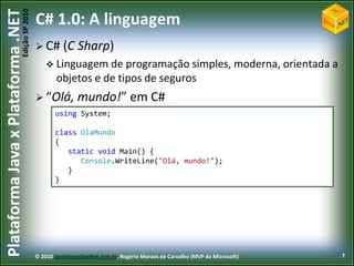 Edição SP 2010
Plataforma Java x Plataforma .NET           C# 1.0: A linguagem
                                             C#      (C Sharp)
                                                 Linguagem de     programação simples, moderna, orientada a
                                                    objetos e de tipos de seguros
                                             “Olá,         mundo!” em C#
                                                   using System;

                                                   class OlaMundo
                                                   {
                                                      static void Main() {
                                                         Console.WriteLine("Olá, mundo!");
                                                      }
                                                   }




                                            © 2010 JavaVersusDotNet.com.br, Rogério Moraes de Carvalho (MVP da Microsoft)   7
 