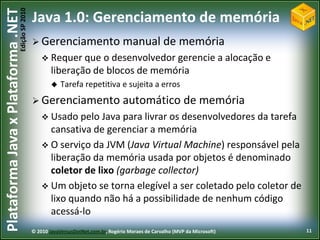 Edição SP 2010
Plataforma Java x Plataforma .NET           Java 1.0: Gerenciamento de memória
                                             Gerenciamento                       manual de memória
                                                 Requer que    o desenvolvedor gerencie a alocação e
                                                    liberação de blocos de memória
                                                       Tarefa repetitiva e sujeita a erros
                                             Gerenciamento                       automático de memória
                                                 Usado pelo  Java para livrar os desenvolvedores da tarefa
                                                  cansativa de gerenciar a memória
                                                 O serviço da JVM (Java Virtual Machine) responsável pela
                                                  liberação da memória usada por objetos é denominado
                                                  coletor de lixo (garbage collector)
                                                 Um objeto se torna elegível a ser coletado pelo coletor de
                                                  lixo quando não há a possibilidade de nenhum código
                                                  acessá-lo
                                            © 2010 JavaVersusDotNet.com.br, Rogério Moraes de Carvalho (MVP da Microsoft)   11
 