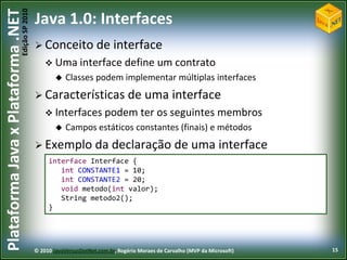 Edição SP 2010
Plataforma Java x Plataforma .NET           Java 1.0: Interfaces
                                             Conceito              de interface
                                                 Uma interface define                     um contrato
                                                       Classes podem implementar múltiplas interfaces
                                             Características de                      uma interface
                                                 Interfaces podem                   ter os seguintes membros
                                                       Campos estáticos constantes (finais) e métodos
                                             Exemplo              da declaração de uma interface
                                                 interface Interface {
                                                    int CONSTANTE1 = 10;
                                                    int CONSTANTE2 = 20;
                                                    void metodo(int valor);
                                                    String metodo2();
                                                 }




                                            © 2010 JavaVersusDotNet.com.br, Rogério Moraes de Carvalho (MVP da Microsoft)   15
 