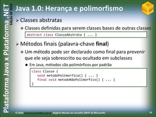 Edição SP 2010
Plataforma Java x Plataforma .NET           Java 1.0: Herança e polimorfismo
                                             Classes           abstratas
                                                 Classes definidas                para serem classes bases de outras classes
                                                     abstract class ClasseAbstrata { ... }

                                             Métodos               finais (palavra-chave final)
                                                 Um método      pode ser declarado como final para prevenir
                                                    que ele seja sobrescrito ou ocultado em subclasses
                                                       Em Java, métodos são polimórficos por padrão
                                                          class Classe {
                                                             void metodoPolimorfico() { ... }
                                                             final void metodoNãoPolimorfico() { ... }
                                                          }




                                            © 2010 JavaVersusDotNet.com.br, Rogério Moraes de Carvalho (MVP da Microsoft)   16
 