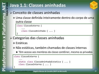 Edição SP 2010
Plataforma Java x Plataforma .NET           Java 1.1: Classes aninhadas
                                             Conceito              de classes aninhadas
                                                 Uma classe definida                    inteiramente dentro do corpo de uma
                                                    outra classe
                                                     class ClasseExterna {
                                                         ...
                                                         class ClasseAninhada { ... }
                                                     }

                                             Categorias das                    classes aninhadas
                                                 Estáticas
                                                 Não estáticas, também chamadas de                                    classes internas
                                                       Têm acesso aos membros da classe contêiner, mesmo os privados
                                                 class ClasseExterna {
                                                     ...
                                                     static class ClasseAninhadaEstatica { ... }
                                                     class ClasseInterna { ... }
                                                 }
                                            © 2010 JavaVersusDotNet.com.br, Rogério Moraes de Carvalho (MVP da Microsoft)                 17
 