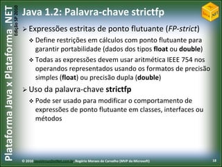 Edição SP 2010
Plataforma Java x Plataforma .NET           Java 1.2: Palavra-chave strictfp
                                             Expressões                estritas de ponto flutuante (FP-strict)
                                                 Define restrições em cálculos com ponto   flutuante para
                                                  garantir portabilidade (dados dos tipos float ou double)
                                                 Todas as expressões devem usar aritmética IEEE 754 nos
                                                  operandos representados usando os formatos de precisão
                                                  simples (float) ou precisão dupla (double)
                                             Uso        da palavra-chave strictfp
                                                 Pode ser  usado para modificar o comportamento de
                                                    expressões de ponto flutuante em classes, interfaces ou
                                                    métodos




                                            © 2010 JavaVersusDotNet.com.br, Rogério Moraes de Carvalho (MVP da Microsoft)   18
 