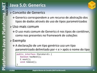 Edição SP 2010
Plataforma Java x Plataforma .NET           Java 5.0: Generics
                                             Conceito              de Generics
                                                 Generics correspondem a     um recurso de abstração dos
                                                    tipos de dados através do uso de tipos parametrizados
                                             Uso        mais comum
                                                 O uso mais comum de    Generics é nos tipos de contêiner,
                                                    como nos presentes no framework de coleções
                                             Exemplo
                                                 A declaração de  um tipo genérico usa um tipo
                                                    parametrizado delimitado por < e > após o nome do tipo
                                                     public interface Iterator<E> {
                                                        boolean hasNext();
                                                        E next();
                                                        void remove();
                                                     }

                                            © 2010 JavaVersusDotNet.com.br, Rogério Moraes de Carvalho (MVP da Microsoft)   20
 