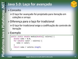 Edição SP 2010
Plataforma Java x Plataforma .NET           Java 5.0: Laço for avançado
                                             Conceito
                                                 O laço for avançado foi                     projetado para iteração em
                                                    coleções e arrays
                                             Diferença              para o laço for tradicional
                                                 O laço for          tradicional exige a codificação do controle de
                                                    iteração
                                             Exemplo
                                                 public static double media(double[] valores) {
                                                    double soma = 0.0;
                                                    for (double valor : valores) {
                                                       soma += valor;
                                                    }
                                                    return soma / valores.length;
                                                 }



                                            © 2010 JavaVersusDotNet.com.br, Rogério Moraes de Carvalho (MVP da Microsoft)   21
 