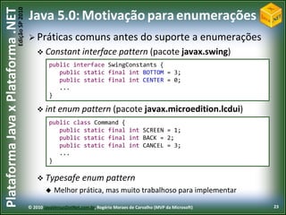 Edição SP 2010
Plataforma Java x Plataforma .NET           Java 5.0: Motivação para enumerações
                                             Práticas            comuns antes do suporte a enumerações
                                                 Constant interface                  pattern (pacote javax.swing)
                                                     public interface SwingConstants {
                                                        public static final int BOTTOM = 3;
                                                        public static final int CENTER = 0;
                                                        ...
                                                     }

                                                 int enum           pattern (pacote javax.microedition.lcdui)
                                                     public class Command {
                                                        public static final int SCREEN = 1;
                                                        public static final int BACK = 2;
                                                        public static final int CANCEL = 3;
                                                        ...
                                                     }

                                                 Typesafe           enum pattern
                                                       Melhor prática, mas muito trabalhoso para implementar

                                            © 2010 JavaVersusDotNet.com.br, Rogério Moraes de Carvalho (MVP da Microsoft)   23
 