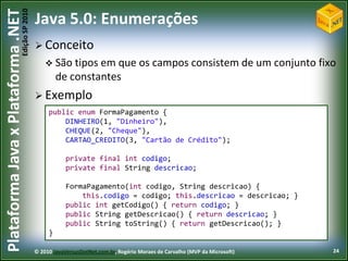 Edição SP 2010
Plataforma Java x Plataforma .NET           Java 5.0: Enumerações
                                             Conceito
                                                 São tipos em   que os campos consistem de um conjunto fixo
                                                     de constantes
                                             Exemplo
                                                 public enum FormaPagamento {
                                                     DINHEIRO(1, "Dinheiro"),
                                                     CHEQUE(2, "Cheque"),
                                                     CARTAO_CREDITO(3, "Cartão de Crédito");

                                                        private final int codigo;
                                                        private final String descricao;

                                                        FormaPagamento(int codigo, String descricao) {
                                                            this.codigo = codigo; this.descricao = descricao; }
                                                        public int getCodigo() { return codigo; }
                                                        public String getDescricao() { return descricao; }
                                                        public String toString() { return getDescricao(); }
                                                 }

                                            © 2010 JavaVersusDotNet.com.br, Rogério Moraes de Carvalho (MVP da Microsoft)   24
 