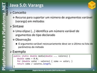 Edição SP 2010
Plataforma Java x Plataforma .NET           Java 5.0: Varargs
                                             Conceito
                                                 Recurso para suportar                      um número de argumentos variável
                                                    (varargs) em métodos
                                             Sintaxe
                                                 Uma elipse(...) identifica um número variável de
                                                  argumentos do tipo declarado
                                                 Observação
                                                       O argumento variável necessariamente deve ser o último na lista de
                                                        parâmetros do método
                                             Exemplo
                                                 public static double media(double ... valores) {
                                                    double soma = 0.0;
                                                    for (double valor : valores) { soma += valor; }
                                                    return soma / valores.length;
                                                 }
                                            © 2010 JavaVersusDotNet.com.br, Rogério Moraes de Carvalho (MVP da Microsoft)       25
 