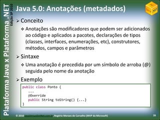 Edição SP 2010
Plataforma Java x Plataforma .NET           Java 5.0: Anotações (metadados)
                                             Conceito
                                                 Anotações são modificadores que     podem ser adicionados
                                                    ao código e aplicados a pacotes, declarações de tipos
                                                    (classes, interfaces, enumerações, etc), construtores,
                                                    métodos, campos e parâmetros
                                             Sintaxe
                                                 Uma anotação é    precedida por um símbolo de arroba (@)
                                                    seguida pelo nome da anotação
                                             Exemplo
                                                 public class Ponto {
                                                    ...
                                                    @Override
                                                    public String toString() {...}
                                                 }


                                            © 2010 JavaVersusDotNet.com.br, Rogério Moraes de Carvalho (MVP da Microsoft)   26
 
