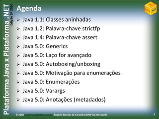 Edição SP 2010
Plataforma Java x Plataforma .NET           Agenda
                                                 Java 1.1: Classes aninhadas
                                                 Java 1.2: Palavra-chave strictfp
                                                 Java 1.4: Palavra-chave assert
                                                 Java 5.0: Generics
                                                 Java 5.0: Laço for avançado
                                                 Java 5.0: Autoboxing/unboxing
                                                 Java 5.0: Motivação para enumerações
                                                 Java 5.0: Enumerações
                                                 Java 5.0: Varargs
                                                 Java 5.0: Anotações (metadados)

                                            © 2010 JavaVersusDotNet.com.br, Rogério Moraes de Carvalho (MVP da Microsoft)   3
 