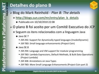 Edição SP 2010
Plataforma Java x Plataforma .NET           Detalhes do plano B
                                             Blog        do Mark Reinhold - Plan B: The details
                                                 http://blogs.sun.com/mr/entry/plan_b_details
                                                       Publicado em 10/10/2010 22:08
                                             O plano            B foi aceito por um Comitê Executivo do JCP
                                                 Seguem os itens                 relacionados com a linguagem Java
                                                       Java SE 7
                                                         JSR 292: Support for dynamically-typed languages (InvokeDynamic)
                                                         JSR TBD: Small language enhancements (Project Coin)
                                                       Java SE 8
                                                         JSR 294: Language and VM support for modular programming
                                                         JSR TBD: Lambda Expressions, Default Methods, & Bulk Data Operations
                                                          (Project Lambda)
                                                         JSR 308: Annotations on Java Types
                                                         JSR TBD: More Small Language Enhancements (Project Coin part 2)

                                            © 2010 JavaVersusDotNet.com.br, Rogério Moraes de Carvalho (MVP da Microsoft)        30
 