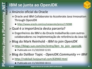 Edição SP 2010
Plataforma Java x Plataforma .NET           IBM se junta ao OpenJDK
                                             Anúncio             oficial da Oracle
                                                 Oracle and  IBM Collaborate to Accelerate Java Innovation
                                                    Through OpenJDK
                                                       http://www.oracle.com/us/corporate/press/176988
                                             Qual         é a importância desta parceria?
                                                 Engenheiros da   IBM e da Oracle trabalharão com outros
                                                    colaboradores na implementação de referência da Java SE
                                             Blog do            Mark Reinhold - IBM to join OpenJDK
                                                 http://blogs.sun.com/mr/entry/ibm_to_join_openjdk
                                                       Publicado em 11/10/2010 12:01
                                             Blog do            Dalibor Topic - OpenJDK.Community += IBM
                                                 http://robilad.livejournal.com/63940.html
                                                       Publicado em 11/10/2010 18:11
                                            © 2010 JavaVersusDotNet.com.br, Rogério Moraes de Carvalho (MVP da Microsoft)   31
 