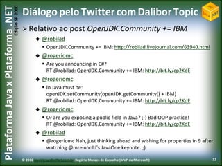 Edição SP 2010
Plataforma Java x Plataforma .NET           Diálogo pelo Twitter com Dalibor Topic
                                             Relativo ao               post OpenJDK.Community += IBM
                                                @robilad
                                                         OpenJDK.Community += IBM: http://robilad.livejournal.com/63940.html
                                                       @rogeriomc
                                                         Are you announcing in C#?
                                                          RT @robilad: OpenJDK.Community += IBM: http://bit.ly/cp2KdE
                                                       @rogeriomc
                                                         In Java must be:
                                                          openJDK.setCommunity(openJDK.getCommunity() + IBM)
                                                          RT @robilad: OpenJDK.Community += IBM: http://bit.ly/cp2KdE
                                                       @rogeriomc
                                                         Or are you exposing a public field in Java? ;-) Bad OOP practice!
                                                          RT @robilad: OpenJDK.Community += IBM: http://bit.ly/cp2KdE
                                                       @robilad
                                                         @rogeriomc Nah, just thinking ahead and wishing for properties in 9 after
                                                          watching @mreinhold's JavaOne keynote. ;)

                                            © 2010 JavaVersusDotNet.com.br, Rogério Moraes de Carvalho (MVP da Microsoft)         32
 