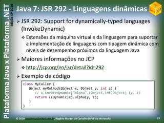 Edição SP 2010
Plataforma Java x Plataforma .NET           Java 7: JSR 292 - Linguagens dinâmicas
                                             JSR 292:  Support for dynamically-typed languages
                                                (InvokeDynamic)
                                                 Extensões da    máquina virtual e da linguagem para suportar
                                                    a implementação de linguagens com tipagem dinâmica com
                                                    níveis de desempenho próximos da linguagem Java
                                             Maiores             informações no JCP
                                                 http://jcp.org/en/jsr/detail?id=292

                                             Exemplo              de código
                                                 class MyCaller {
                                                    Object myMethod(Object x, Object y, int z) {
                                                       // x.invokedynamic["alpha",(Object,int)Object] (y, z)
                                                       return ((Dynamic)x).alpha(y, z);
                                                    }
                                                 }


                                            © 2010 JavaVersusDotNet.com.br, Rogério Moraes de Carvalho (MVP da Microsoft)   33
 