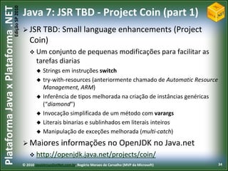 Edição SP 2010
Plataforma Java x Plataforma .NET           Java 7: JSR TBD - Project Coin (part 1)
                                             JSR TBD:             Small language enhancements (Project
                                                Coin)
                                                 Um conjunto de                  pequenas modificações para facilitar as
                                                    tarefas diarias
                                                       Strings em instruções switch
                                                       try-with-resources (anteriormente chamado de Automatic Resource
                                                        Management, ARM)
                                                       Inferência de tipos melhorada na criação de instâncias genéricas
                                                        (“diamond”)
                                                       Invocação simplificada de um método com varargs
                                                       Literais binarias e sublinhados em literais inteiros
                                                       Manipulação de exceções melhorada (multi-catch)
                                             Maiores             informações no OpenJDK no Java.net
                                                 http://openjdk.java.net/projects/coin/
                                            © 2010 JavaVersusDotNet.com.br, Rogério Moraes de Carvalho (MVP da Microsoft)   34
 