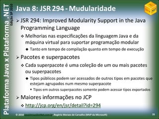 Edição SP 2010
Plataforma Java x Plataforma .NET           Java 8: JSR 294 - Mudularidade
                                             JSR 294: Improved Modularity Support in the Java
                                                Programming Language
                                                 Melhorias nas   especificações da linguagem Java e da
                                                    máquina virtual para suportar programação modular
                                                       Tanto em tempo de compilação quanto em tempo de execução
                                             Pacotes            e superpacotes
                                                 Cada superpacote é                    uma coleção de um ou mais pacotes
                                                    ou superpacotes
                                                       Tipos públicos podem ser acessados de outros tipos em pacotes que
                                                        estejam agrupados num mesmo superpacote
                                                         Tipos em outros superpacotes somente podem acessar tipos exportados

                                             Maiores             informações no JCP
                                                 http://jcp.org/en/jsr/detail?id=294

                                            © 2010 JavaVersusDotNet.com.br, Rogério Moraes de Carvalho (MVP da Microsoft)       35
 