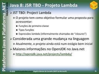 Edição SP 2010
Plataforma Java x Plataforma .NET           Java 8: JSR TBD - Projeto Lambda
                                             JST TBD:             Project Lambda
                                                 O projeto  tem como objetivo formular uma proposta para
                                                    acrescentar:
                                                       Funções de primeira classe
                                                       Tipos funções
                                                       Expressões lambda (informalmente chamadas de “closures”)
                                             Considerada                  uma grande mudança na linguagem
                                                 Atualmente, o                projeto ainda está num estágio bem inicial
                                             Maiores             informações no OpenJDK no Java.net
                                                 http://openjdk.java.net/projects/lambda/




                                            © 2010 JavaVersusDotNet.com.br, Rogério Moraes de Carvalho (MVP da Microsoft)   36
 
