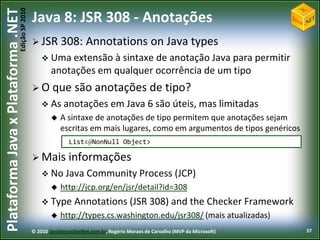 Edição SP 2010
Plataforma Java x Plataforma .NET           Java 8: JSR 308 - Anotações
                                             JSR 308:            Annotations on Java types
                                                 Uma extensão à   sintaxe de anotação Java para permitir
                                                    anotações em qualquer ocorrência de um tipo
                                             O que           são anotações de tipo?
                                                 As anotações em Java                      6 são úteis, mas limitadas
                                                       A sintaxe de anotações de tipo permitem que anotações sejam
                                                        escritas em mais lugares, como em argumentos de tipos genéricos
                                                           List<@NonNull Object>

                                             Mais         informações
                                                 No Java          Community Process (JCP)
                                                       http://jcp.org/en/jsr/detail?id=308
                                                 Type       Annotations (JSR 308) and the Checker Framework
                                                       http://types.cs.washington.edu/jsr308/ (mais atualizadas)
                                            © 2010 JavaVersusDotNet.com.br, Rogério Moraes de Carvalho (MVP da Microsoft)   37
 