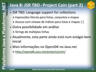 Edição SP 2010
Plataforma Java x Plataforma .NET           Java 8: JSR TBD - Project Coin (part 2)
                                             JSR TBD:             Language support for collections
                                                 Expressões literais para
                                                                         listas, conjuntos e mapas
                                                 Acesso com sintaxe de índices para listas e mapas: [ ]

                                             Outra          possibilidade em análise
                                                 Strings de          múltiplas linhas
                                             Atualmente,                  esta parte ainda está num estágio bem
                                              inicial
                                             Mais informações no OpenJDK no Java.net
                                                 http://openjdk.java.net/projects/coin/




                                            © 2010 JavaVersusDotNet.com.br, Rogério Moraes de Carvalho (MVP da Microsoft)   38
 
