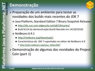 Edição SP 2010
Plataforma Java x Plataforma .NET           Demonstração
                                             Preparação   de um ambiente para testar as
                                                novidades dos builds mais recentes do JDK 7
                                                 Java Platform, Standard Edition 7 Binary Snapshot                         Releases
                                                       http://dlc.sun.com.edgesuite.net/jdk7/binaries/
                                                       Build b114 da demonstração (build liberado em 14/10/2010)
                                                 NetBeans 6.9.1
                                                       http://netbeans.org/downloads/
                                                       Características do JDK 7 suportadas no editor do NetBeans 6.9
                                                         http://wiki.netbeans.org/Java_EditorJDK7

                                             Demonstração                      de algumas das novidades do Project
                                                Coin (part 1)


                                            © 2010 JavaVersusDotNet.com.br, Rogério Moraes de Carvalho (MVP da Microsoft)          39
 