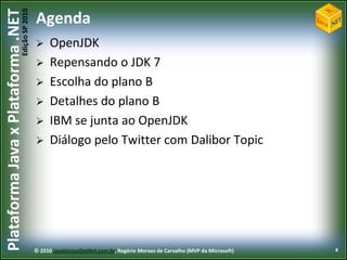 Edição SP 2010
Plataforma Java x Plataforma .NET           Agenda
                                                 OpenJDK
                                                 Repensando o JDK 7
                                                 Escolha do plano B
                                                 Detalhes do plano B
                                                 IBM se junta ao OpenJDK
                                                 Diálogo pelo Twitter com Dalibor Topic




                                            © 2010 JavaVersusDotNet.com.br, Rogério Moraes de Carvalho (MVP da Microsoft)   4
 