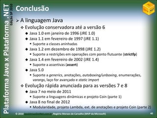 Edição SP 2010
Plataforma Java x Plataforma .NET           Conclusão
                                            A      linguagem Java
                                                 Evolução conservadora                        até a versão 6
                                                       Java 1.0 em janeiro de 1996 (JRE 1.0)
                                                       Java 1.1 em fevereiro de 1997 (JRE 1.1)
                                                         Suporte a classes aninhadas
                                                       Java 1.2 em dezembro de 1998 (JRE 1.2)
                                                         Suporte a restrições em operações com ponto flutuante (strictfp)
                                                       Java 1.4 em fevereiro de 2002 (JRE 1.4)
                                                         Suporte a assertivas (assert)
                                                       Java 5.0
                                                         Suporte a generics, anotações, autoboxing/unboxing, enumerações,
                                                          varargs, laço for avançado e static import
                                                 Evolução rápida                anunciada para as versões 7 e 8
                                                       Java 7 no meio de 2011
                                                         Suporte a linguagens dinâmicas e projeto Coin (parte 1)
                                                       Java 8 no final de 2012
                                                         Modularidade, projeto Lambda, ext. de anotações e projeto Coin (parte 2)
                                            © 2010 JavaVersusDotNet.com.br, Rogério Moraes de Carvalho (MVP da Microsoft)        40
 