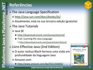 Edição SP 2010
Plataforma Java x Plataforma .NET           Referências
                                             The Java Language                         Specification
                                                 http://java.sun.com/docs/books/jls/
                                                 Atualmente, está                  na sua terceira edição (gratuita)
                                             The        Java Tutorials
                                                 Java SE
                                                       http://download.oracle.com/javase/tutorial/
                                                       Trail: Learning the Java Language
                                                         http://download.oracle.com/javase/tutorial/java/

                                             Livro        Effective Java (2nd Edition)
                                                 O autorJoshua Bloch fornece uma visão em
                                                  profundidade da linguagem Java
                                                 Amazon.com
                                                       http://www.amazon.com/dp/0321356683/
                                            © 2010 JavaVersusDotNet.com.br, Rogério Moraes de Carvalho (MVP da Microsoft)   41
 