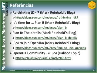Edição SP 2010
Plataforma Java x Plataforma .NET           Referências
                                             Re-thinking                JDK 7 (Mark Reinhold’s Blog)
                                                 http://blogs.sun.com/mr/entry/rethinking_jdk7

                                             It’s     time for … Plan B (Mark Reinhold’s Blog)
                                                 http://blogs.sun.com/mr/entry/plan_b

                                             Plan        B: The details (Mark Reinhold’s Blog)
                                                 http://blogs.sun.com/mr/entry/plan_b_details

                                             IBM        to join OpenJDK (Mark Reinhold’s Blog)
                                                 http://blogs.sun.com/mr/entry/ibm_to_join_openjdk

                                             OpenJDK.Community                               += IBM (Dalibor Topic)
                                                 http://robilad.livejournal.com/63940.html



                                            © 2010 JavaVersusDotNet.com.br, Rogério Moraes de Carvalho (MVP da Microsoft)   42
 