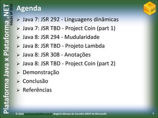 Edição SP 2010
Plataforma Java x Plataforma .NET           Agenda
                                                 Java 7: JSR 292 - Linguagens dinâmicas
                                                 Java 7: JSR TBD - Project Coin (part 1)
                                                 Java 8: JSR 294 - Mudularidade
                                                 Java 8: JSR TBD - Projeto Lambda
                                                 Java 8: JSR 308 - Anotações
                                                 Java 8: JSR TBD - Project Coin (part 2)
                                                 Demonstração
                                                 Conclusão
                                                 Referências


                                            © 2010 JavaVersusDotNet.com.br, Rogério Moraes de Carvalho (MVP da Microsoft)   5
 