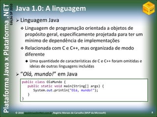 Edição SP 2010
Plataforma Java x Plataforma .NET           Java 1.0: A linguagem
                                             Linguagem                 Java
                                                 Linguagem de  programação orientada a objetos de
                                                  propósito geral, especificamente projetada para ter um
                                                  mínimo de dependência de implementações
                                                 Relacionada com C e C++, mas organizada de modo
                                                  diferente
                                                       Uma quantidade de características de C e C++ foram omitidas e
                                                        ideias de outras linguagens incluídas
                                             “Olá,         mundo!” em Java
                                                 public class OlaMundo {
                                                    public static void main(String[] args) {
                                                       System.out.println("Olá, mundo!");
                                                    }
                                                 }



                                            © 2010 JavaVersusDotNet.com.br, Rogério Moraes de Carvalho (MVP da Microsoft)   8
 