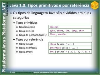 Edição SP 2010
Plataforma Java x Plataforma .NET           Java 1.0: Tipos primitivos e por referência
                                             Os   tipos da linguagem Java são divididos em duas
                                                categorias
                                                 Tipos primitivos
                                                       Tipo booleano                            boolean
                                                       Tipos inteiros                           byte, short, int, long, char

                                                       Tipos de ponto flutuante                 float, double

                                                 Tipos por           referência
                                                       Tipos classes                            class Pessoa { ... }
                                                       Tipos interfaces                         interface Lista { ... }
                                                       Tipos arrays                             int[] primos = { 2, 3, 5, 7, 11 }




                                            © 2010 JavaVersusDotNet.com.br, Rogério Moraes de Carvalho (MVP da Microsoft)            9
 