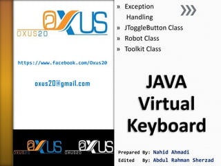 https://www.facebook.com/Oxus20 
oxus20@gmail.com 
JAVA Virtual Keyboard 
»Exception 
Handling 
»JToggleButton Class 
»Robot Class 
»Toolkit Class 
Prepared By: Nahid Ahmadi 
Edited By: Abdul Rahman Sherzad  