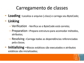 Carregamento de classes
• Loading -Localiza o arquivo (.class) e carrega seu ByteCode;
• Linking
– Verification -Verifica se o ByteCode está correto;
– Preparation –Prepara estrutura para acomodar métodos,
atributos;
– Resolving –Carrega todas as dependências referenciadas
pela classe;
• Initializing –Blocos estáticos são executados e atributos
estáticos são inicializados;
 
