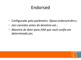 Endorsed
• Configurado pelo parâmetro -Djava.endorsed.dirs=;
• Jars carredos antes do diretório ext ;
• Maneira de dizer para JVM que você confia em
determinado jar;
 