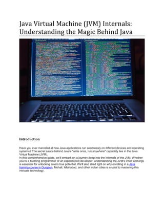 Java Virtual Machine (JVM) Internals:
Understanding the Magic Behind Java
Introduction
Have you ever marveled at how Java applications run seamlessly on different devices and operating
systems? The secret sauce behind Java's "write once, run anywhere" capability lies in the Java
Virtual Machine (JVM).
In this comprehensive guide, we'll embark on a journey deep into the internals of the JVM. Whether
you're a budding programmer or an experienced developer, understanding the JVM's inner workings
is essential for unlocking Java's true potential. We'll also shed light on why enrolling in a Java
training course in Gurgaon, Mohali, Allahabad, and other Indian cities is crucial to mastering this
intricate technology.
 