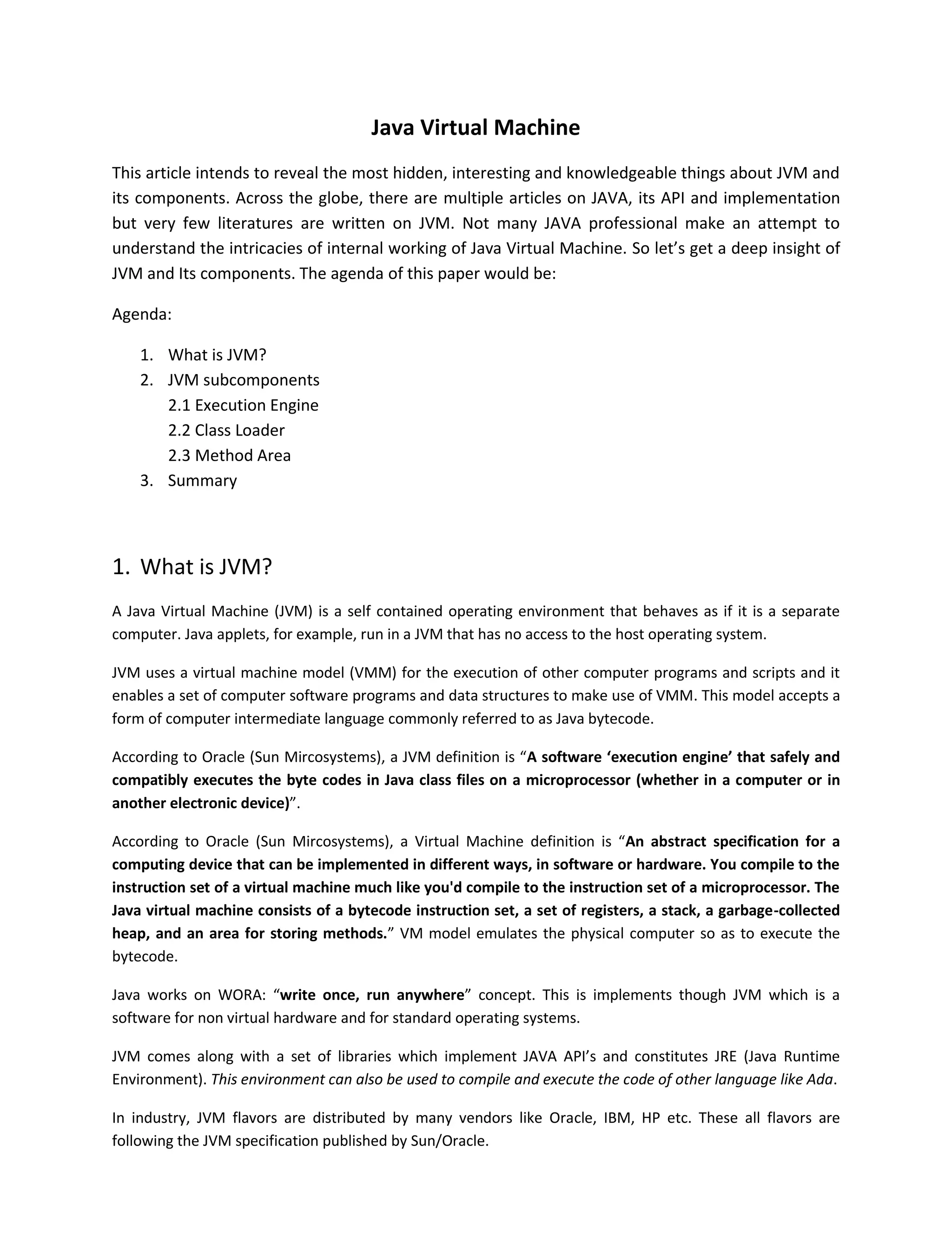 1
| Article by Subnesh Sharma |
Java Virtual Machine
This article intends to reveal the most hidden, interesting and knowledgeable things about JVM and
its components. Across the globe, there are multiple articles on JAVA, its API and implementation
but very few literatures are written on JVM. Not many JAVA professional make an attempt to
understand the intricacies of internal working of Java Virtual Machine. So let’s get a deep insight of
JVM and Its components. The agenda of this paper would be:
Agenda:
1. What is JVM?
2. JVM subcomponents
2.1 Execution Engine
2.2 Class Loader
2.3 Method Area
3. Summary
1. What is JVM?
A Java Virtual Machine (JVM) is a self contained operating environment that behaves as if it is a separate
computer. Java applets, for example, run in a JVM that has no access to the host operating system.
JVM uses a virtual machine model (VMM) for the execution of other computer programs and scripts and it
enables a set of computer software programs and data structures to make use of VMM. This model accepts a
form of computer intermediate language commonly referred to as Java bytecode.
According to Oracle (Sun Mircosystems), a JVM definition is “A software ‘execution engine’ that safely and
compatibly executes the byte codes in Java class files on a microprocessor (whether in a computer or in
another electronic device)”.
According to Oracle (Sun Mircosystems), a Virtual Machine definition is “An abstract specification for a
computing device that can be implemented in different ways, in software or hardware. You compile to the
instruction set of a virtual machine much like you'd compile to the instruction set of a microprocessor. The
Java virtual machine consists of a bytecode instruction set, a set of registers, a stack, a garbage-collected
heap, and an area for storing methods.” VM model emulates the physical computer so as to execute the
bytecode.
Java works on WORA: “write once, run anywhere” concept. This is implements though JVM which is a
software for non virtual hardware and for standard operating systems.
JVM comes along with a set of libraries which implement JAVA API’s and constitutes JRE (Java Runtime
Environment). This environment can also be used to compile and execute the code of other language like Ada.
 