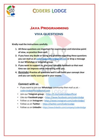 Java Programming
VIVA QUESTIONS
Kindly read the instructions carefully
1. All these questions are important for examination and interview point
of view, so practice them well.
2. If you have any doubt or facing any problem regarding these questions
you can mail us at coderslodgeofficial@gmail.com or drop a message
in our WhatsApp or telegram group.
3. If you want to support us, give your valuable feedback so that next
time we can improve while interacting with you.
4. Reminder-Practice all questions well it will build your concept clear
and you can easily score good in your exams.
Connect with us
• If you want to join our WhatsApp community then mail us at: -
coderslodgeofficial@gmail.com
• Join our Telegram group: - https://t.me/coderslodgeofficial
• Like our Facebook page: - https://www.facebook.com/coderslodge
• Follow us on Instagram:- https://www.instagram.com/coderslodge/
• Follow us on Twitter: - https://twitter.com/CodersLodge
• Follow us on LinkedIn:- https://www.linkedin.com/company/coderslodge
 