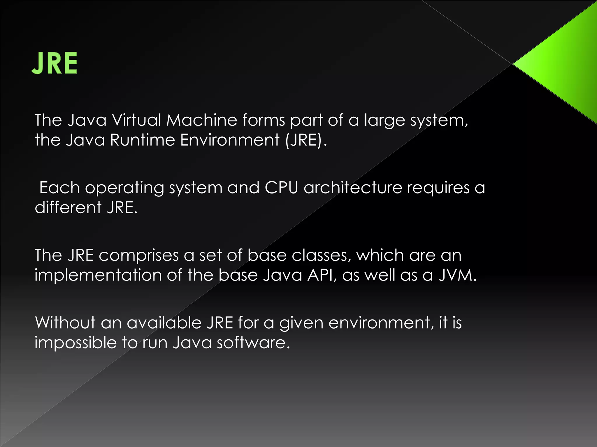 The Java Virtual Machine forms part of a large system,
the Java Runtime Environment (JRE).
Each operating system and CPU architecture requires a
different JRE.
The JRE comprises a set of base classes, which are an
implementation of the base Java API, as well as a JVM.
Without an available JRE for a given environment, it is
impossible to run Java software.
 